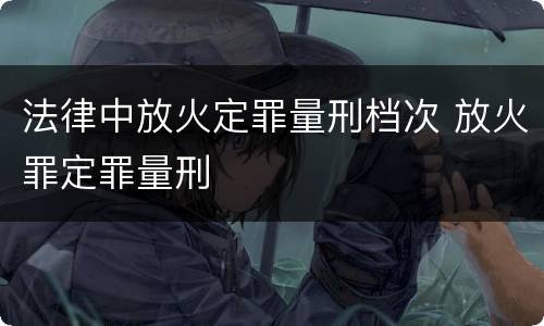 法律中放火定罪量刑档次 放火罪定罪量刑
