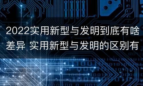 2022实用新型与发明到底有啥差异 实用新型与发明的区别有哪些