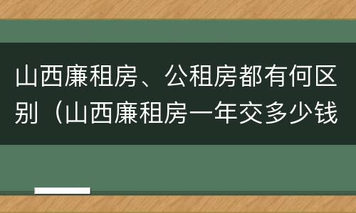 山西廉租房、公租房都有何区别（山西廉租房一年交多少钱）