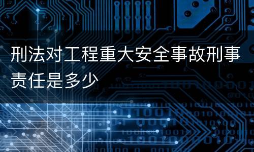 刑法对工程重大安全事故刑事责任是多少