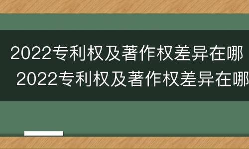 2022专利权及著作权差异在哪 2022专利权及著作权差异在哪查