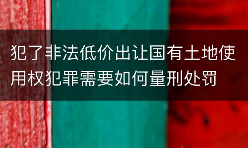犯了非法低价出让国有土地使用权犯罪需要如何量刑处罚