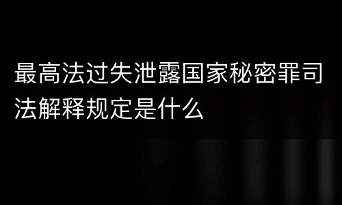 最高法过失泄露国家秘密罪司法解释规定是什么