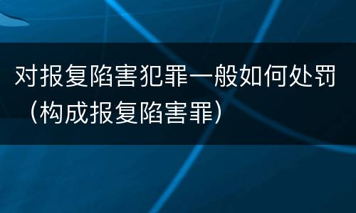 对报复陷害犯罪一般如何处罚（构成报复陷害罪）