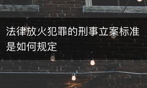 法律放火犯罪的刑事立案标准是如何规定