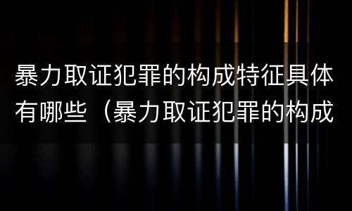 暴力取证犯罪的构成特征具体有哪些（暴力取证犯罪的构成特征具体有哪些）