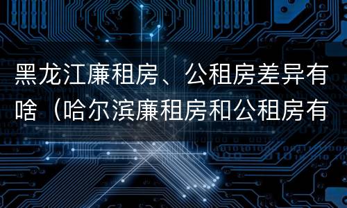 黑龙江廉租房、公租房差异有啥（哈尔滨廉租房和公租房有什么区别）