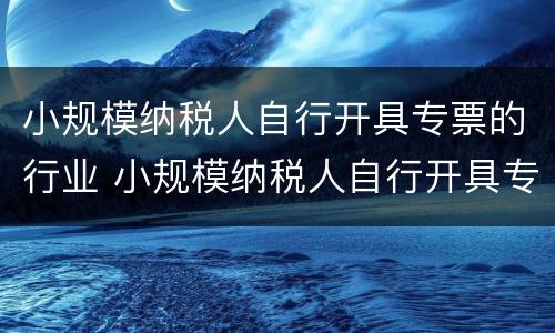 小规模纳税人自行开具专票的行业 小规模纳税人自行开具专票的行业怎么填