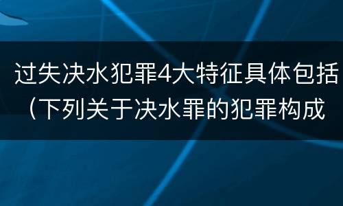 过失决水犯罪4大特征具体包括（下列关于决水罪的犯罪构成表述错误的有）