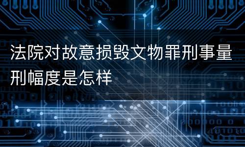 法院对故意损毁文物罪刑事量刑幅度是怎样