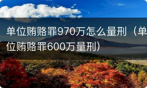 单位贿赂罪970万怎么量刑（单位贿赂罪600万量刑）