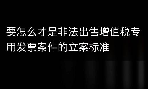 要怎么才是非法出售增值税专用发票案件的立案标准