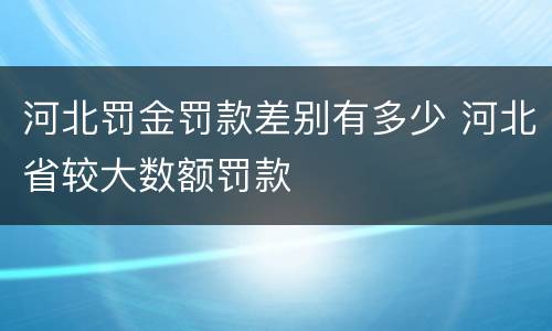 河北罚金罚款差别有多少 河北省较大数额罚款