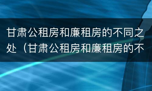 甘肃公租房和廉租房的不同之处（甘肃公租房和廉租房的不同之处有哪些）