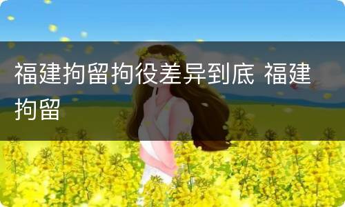 福建拘留拘役差异到底 福建 拘留