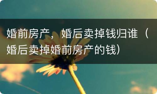 婚前房产，婚后卖掉钱归谁（婚后卖掉婚前房产的钱）