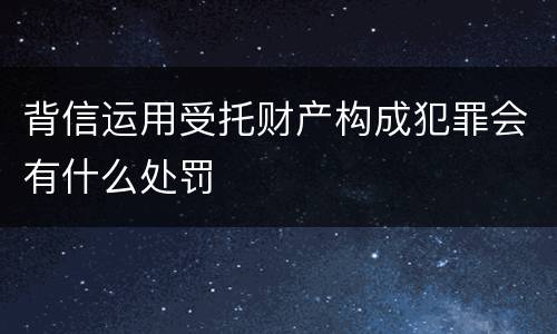 背信运用受托财产构成犯罪会有什么处罚