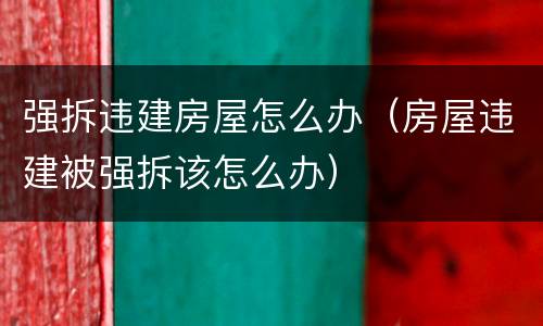 强拆违建房屋怎么办（房屋违建被强拆该怎么办）
