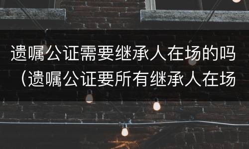 遗嘱公证需要继承人在场的吗（遗嘱公证要所有继承人在场吗）