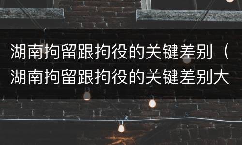 湖南拘留跟拘役的关键差别（湖南拘留跟拘役的关键差别大吗）