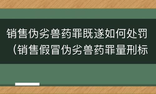 销售伪劣兽药罪既遂如何处罚（销售假冒伪劣兽药罪量刑标准）