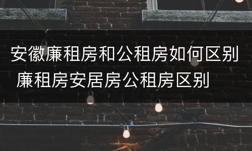 安徽廉租房和公租房如何区别 廉租房安居房公租房区别