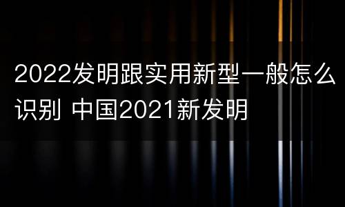 2022发明跟实用新型一般怎么识别 中国2021新发明