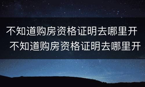 不知道购房资格证明去哪里开 不知道购房资格证明去哪里开户