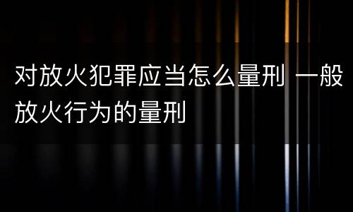 对放火犯罪应当怎么量刑 一般放火行为的量刑