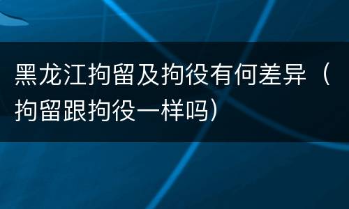 黑龙江拘留及拘役有何差异（拘留跟拘役一样吗）