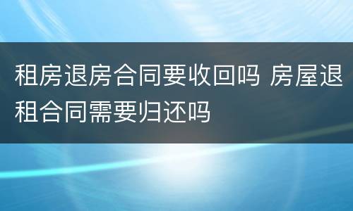 租房退房合同要收回吗 房屋退租合同需要归还吗