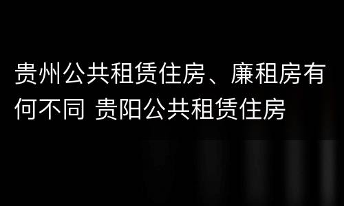 贵州公共租赁住房、廉租房有何不同 贵阳公共租赁住房
