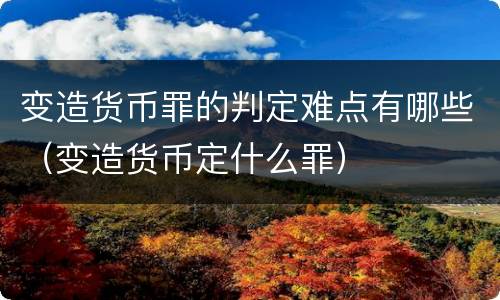 变造货币罪的判定难点有哪些（变造货币定什么罪）