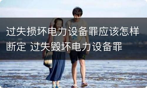 过失损坏电力设备罪应该怎样断定 过失毁坏电力设备罪