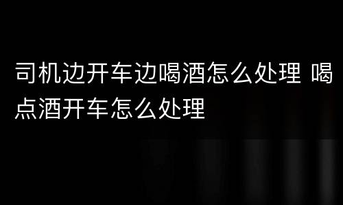 司机边开车边喝酒怎么处理 喝点酒开车怎么处理