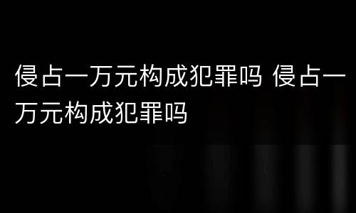 侵占一万元构成犯罪吗 侵占一万元构成犯罪吗
