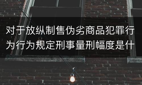 对于放纵制售伪劣商品犯罪行为行为规定刑事量刑幅度是什么
