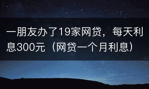 一朋友办了19家网贷，每天利息300元（网贷一个月利息）