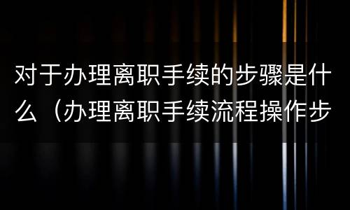 对于办理离职手续的步骤是什么（办理离职手续流程操作步骤）