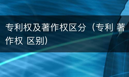 专利权及著作权区分（专利 著作权 区别）