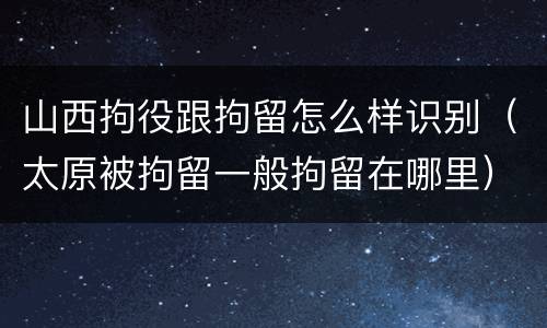 山西拘役跟拘留怎么样识别（太原被拘留一般拘留在哪里）