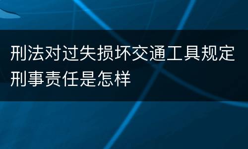 刑法对过失损坏交通工具规定刑事责任是怎样