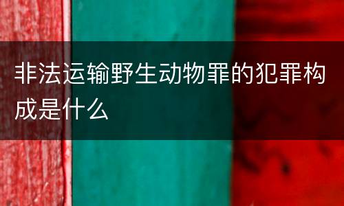 非法运输野生动物罪的犯罪构成是什么