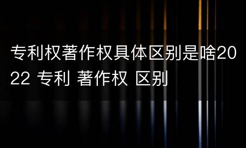 专利权著作权具体区别是啥2022 专利 著作权 区别