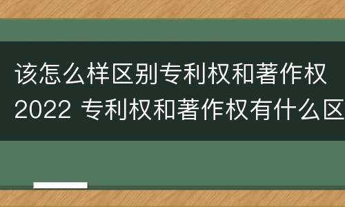 该怎么样区别专利权和著作权2022 专利权和著作权有什么区别