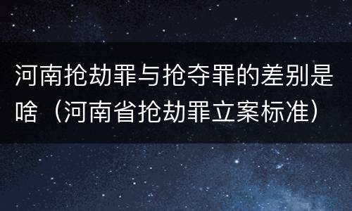 河南抢劫罪与抢夺罪的差别是啥（河南省抢劫罪立案标准）