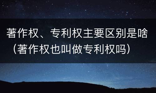 著作权、专利权主要区别是啥（著作权也叫做专利权吗）