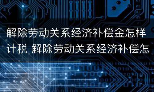解除劳动关系经济补偿金怎样计税 解除劳动关系经济补偿怎么算