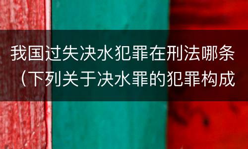 我国过失决水犯罪在刑法哪条（下列关于决水罪的犯罪构成）