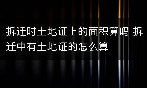 拆迁时土地证上的面积算吗 拆迁中有土地证的怎么算